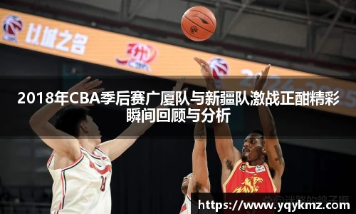 2018年CBA季后赛广厦队与新疆队激战正酣精彩瞬间回顾与分析