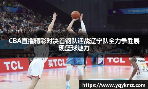 CBA直播精彩对决首钢队迎战辽宁队全力争胜展现篮球魅力