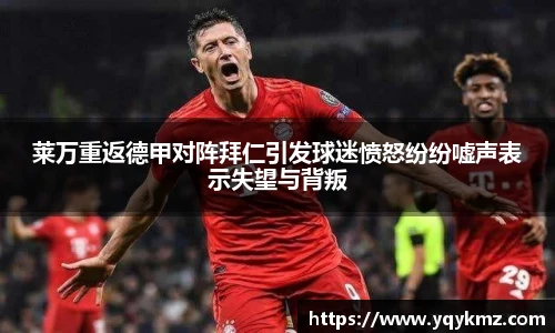 莱万重返德甲对阵拜仁引发球迷愤怒纷纷嘘声表示失望与背叛